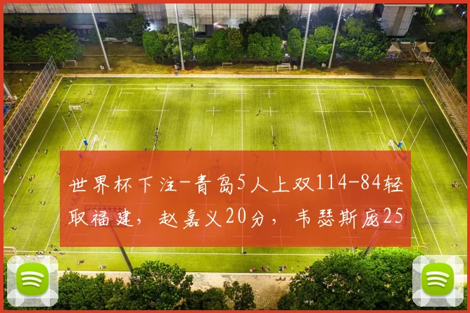 世界杯下注-青岛5人上双114-84轻取福建，赵嘉义20分，韦瑟斯庞25+4+5_1