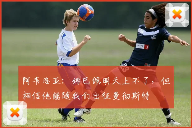 阿韦洛亚：姆巴佩明天上不了，但相信他能随我们出征曼彻斯特