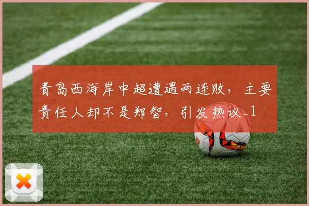 青岛西海岸中超遭遇两连败，主要责任人却不是郑智，引发热议_1