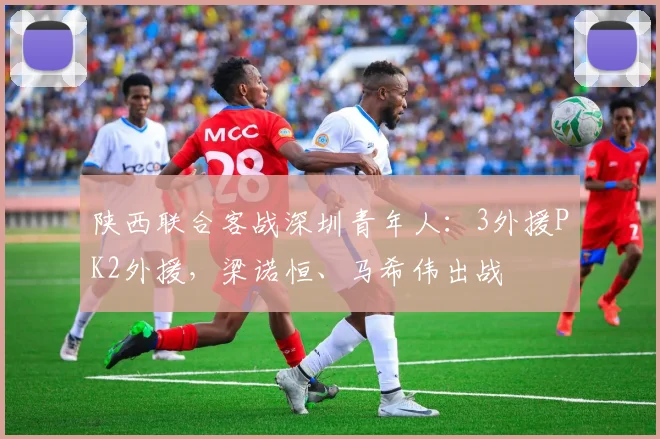 陕西联合客战深圳青年人：3外援PK2外援，梁诺恒、马希伟出战