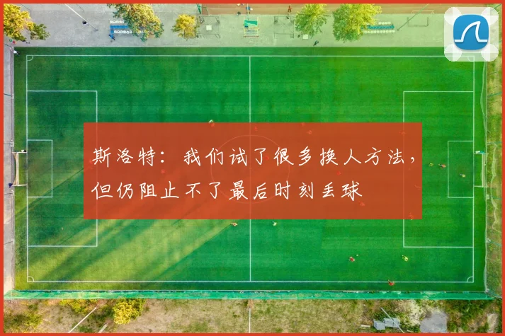 斯洛特：我们试了很多换人方法，但仍阻止不了最后时刻丢球